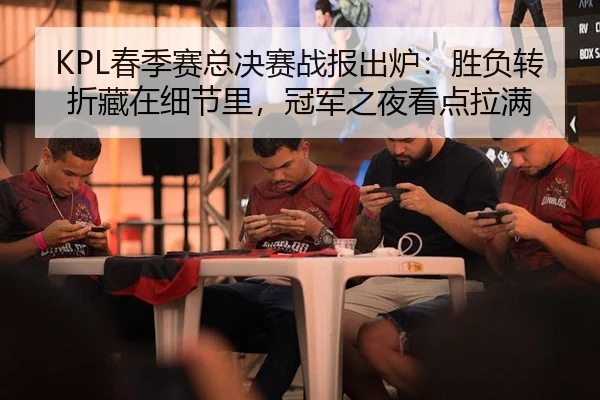 KPL春季赛总决赛战报出炉：胜负转折藏在细节里，冠军之夜看点拉满